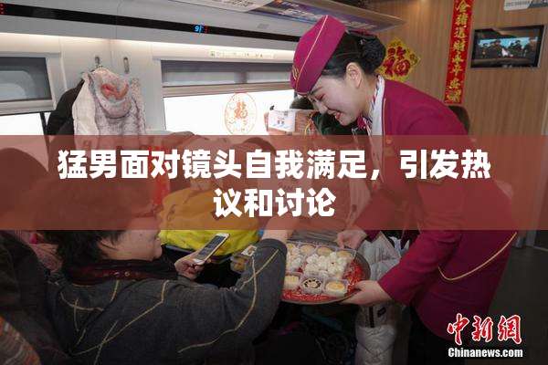 猛男面对镜头自我满足，引发热议和讨论