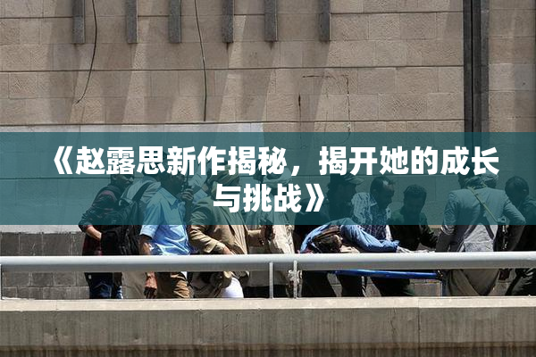 《赵露思新作揭秘，揭开她的成长与挑战》