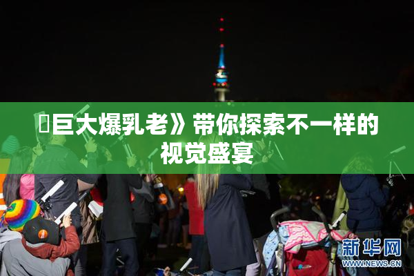 巜巨大爆乳老》带你探索不一样的视觉盛宴