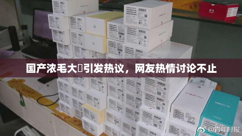 国产浓毛大泬引发热议，网友热情讨论不止