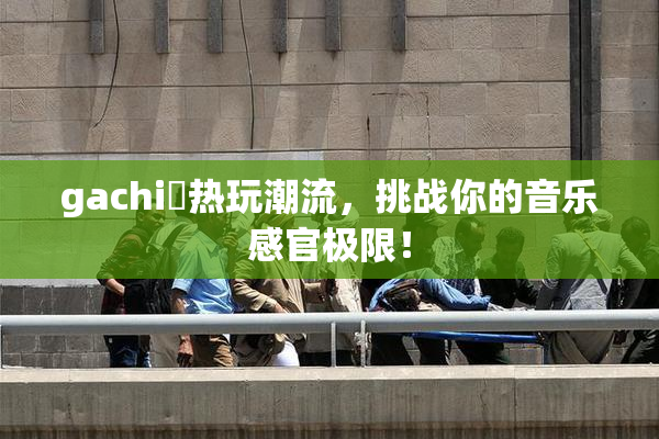 gachi籣热玩潮流，挑战你的音乐感官极限！