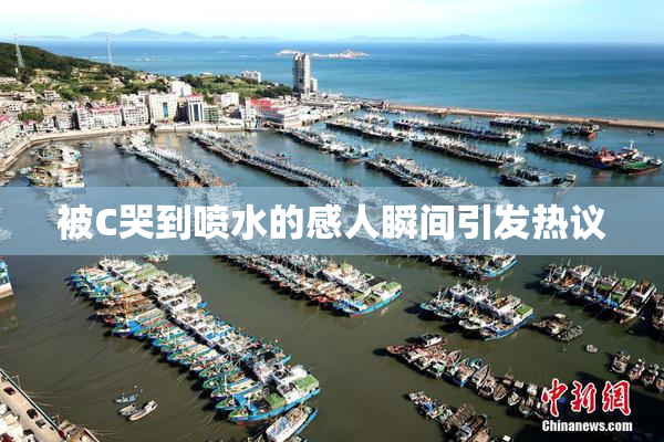 被C哭到喷水的感人瞬间引发热议
