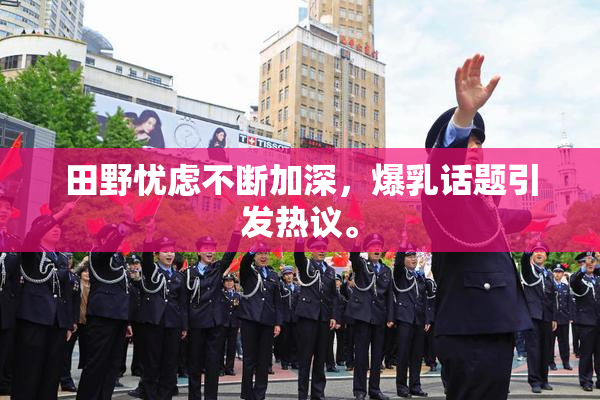 田野忧虑不断加深，爆乳话题引发热议。
