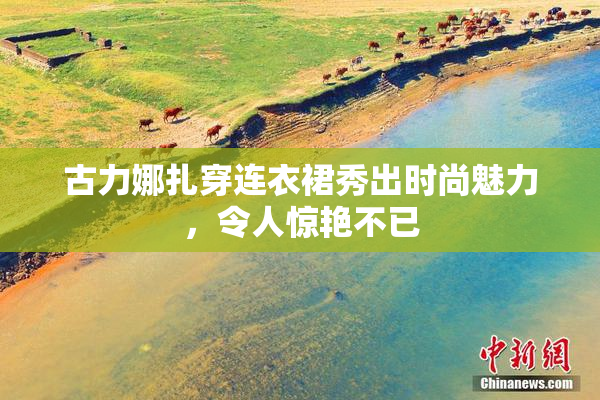 古力娜扎穿连衣裙秀出时尚魅力，令人惊艳不已