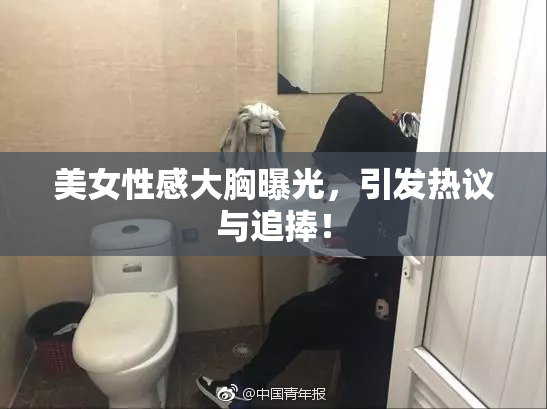 美女性感大胸曝光，引发热议与追捧！