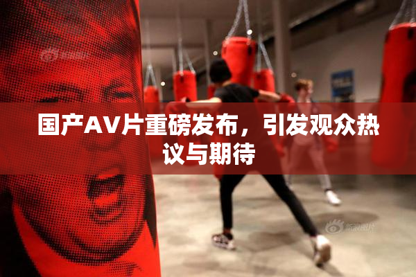 国产AV片重磅发布，引发观众热议与期待