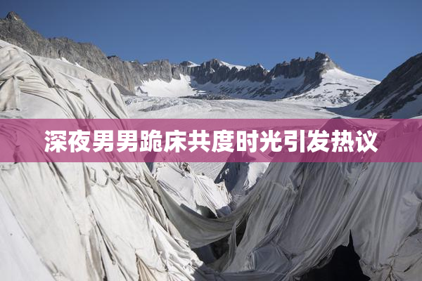 深夜男男跪床共度时光引发热议