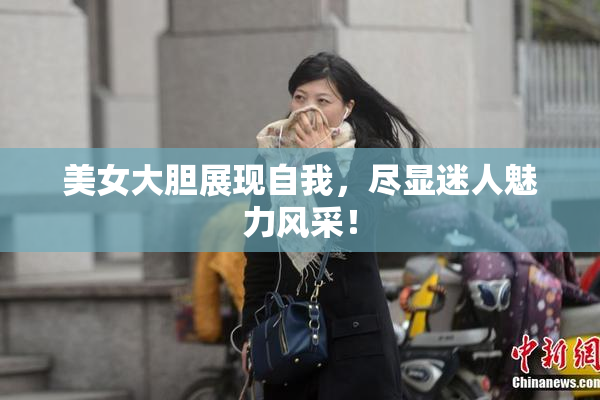 美女大胆展现自我，尽显迷人魅力风采！