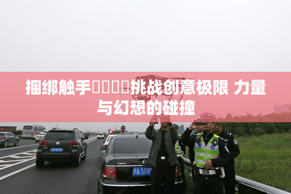 捆绑触手❌‌❌‌挑战创意极限 力量与幻想的碰撞