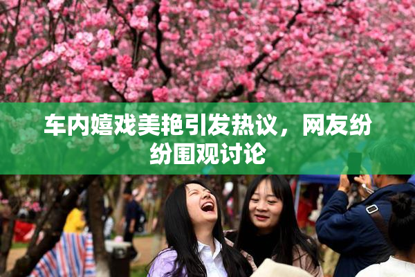 车内嬉戏美艳引发热议，网友纷纷围观讨论