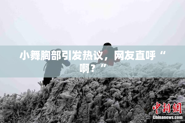 小舞胸部引发热议，网友直呼“啊？”