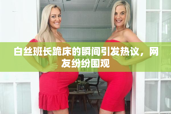 白丝班长跪床的瞬间引发热议，网友纷纷围观