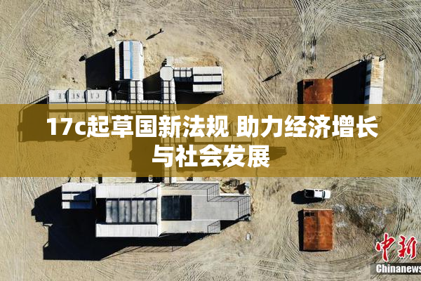 17c起草国新法规 助力经济增长与社会发展