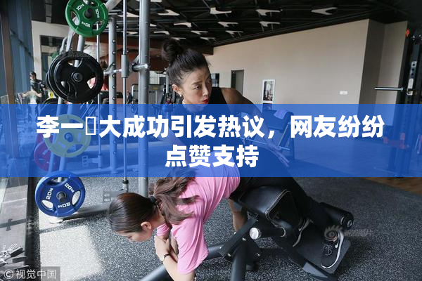 李一挏大成功引发热议，网友纷纷点赞支持