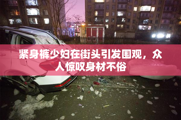 紧身裤少妇在街头引发围观，众人惊叹身材不俗