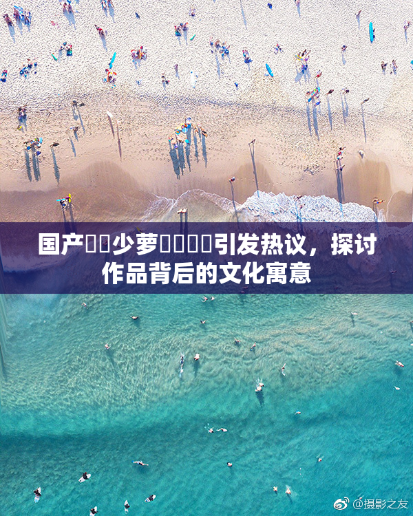 国产❌‌少萝❌‌❌‌引发热议，探讨作品背后的文化寓意