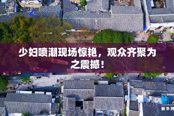 少妇喷潮现场惊艳，观众齐聚为之震撼！