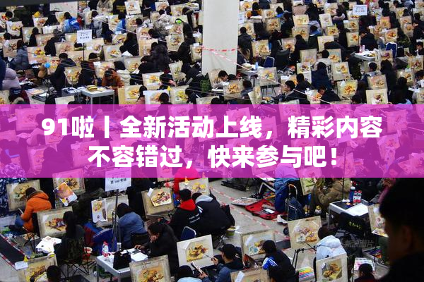 91啦丨全新活动上线，精彩内容不容错过，快来参与吧！