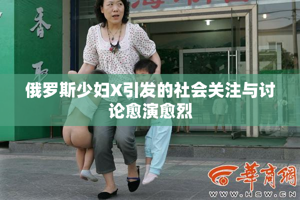 俄罗斯少妇X引发的社会关注与讨论愈演愈烈