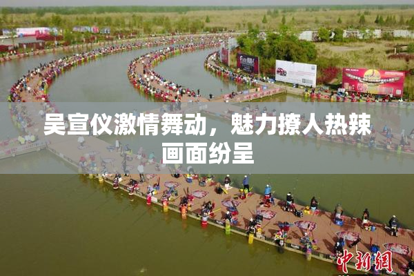 吴宣仪激情舞动，魅力撩人热辣画面纷呈