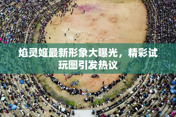 焰灵姬最新形象大曝光，精彩试玩图引发热议