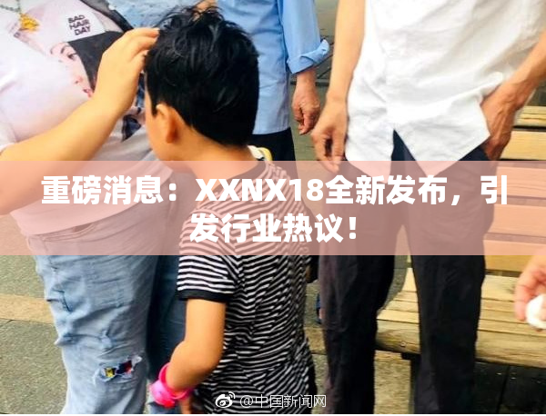 重磅消息：XXNX18全新发布，引发行业热议！