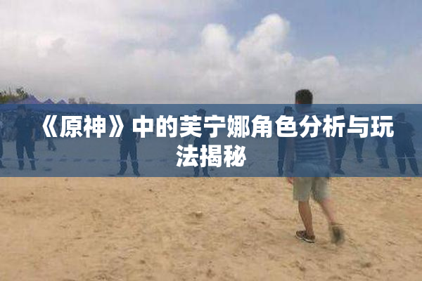 《原神》中的芙宁娜角色分析与玩法揭秘