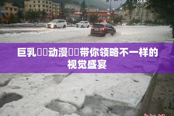 巨乳❌‌动漫❌‌带你领略不一样的视觉盛宴