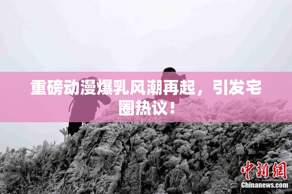 重磅动漫爆乳风潮再起，引发宅圈热议！