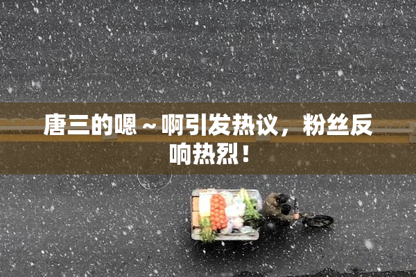 唐三的嗯～啊引发热议，粉丝反响热烈！
