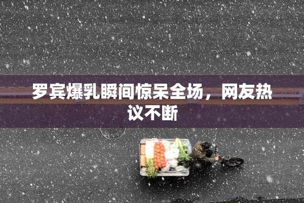罗宾爆乳瞬间惊呆全场，网友热议不断