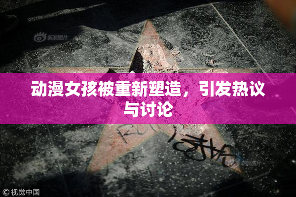 动漫女孩被重新塑造，引发热议与讨论