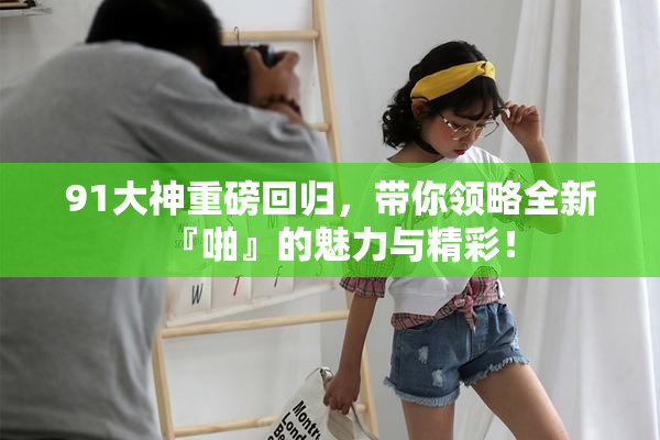 91大神重磅回归，带你领略全新『啪』的魅力与精彩！