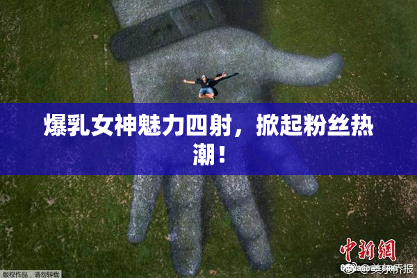 爆乳女神魅力四射，掀起粉丝热潮！