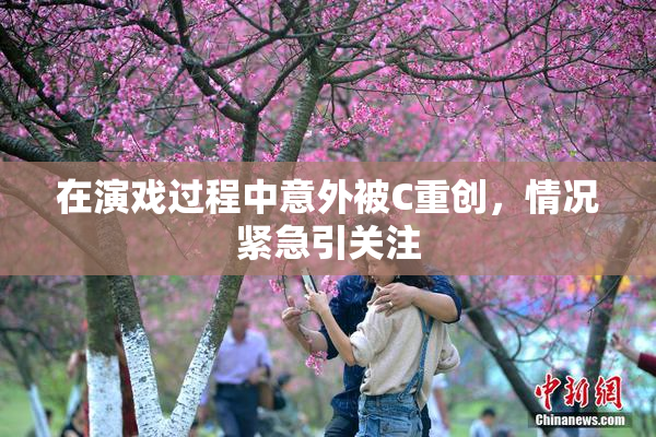 在演戏过程中意外被C重创，情况紧急引关注