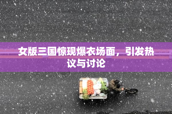 女版三国惊现爆衣场面，引发热议与讨论