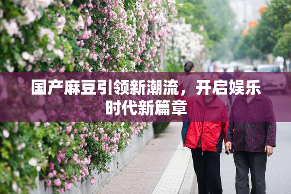 国产麻豆引领新潮流，开启娱乐时代新篇章