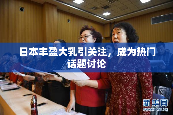 日本丰盈大乳引关注，成为热门话题讨论