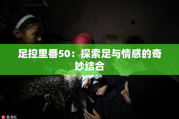 足控里番50：探索足与情感的奇妙结合