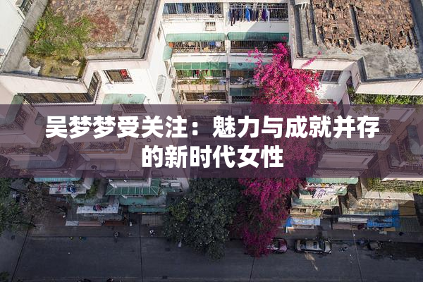 吴梦梦受关注：魅力与成就并存的新时代女性