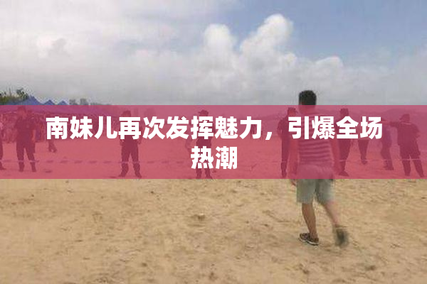 南妹儿再次发挥魅力，引爆全场热潮