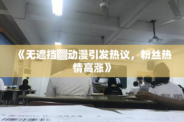 《无遮挡▓动漫引发热议，粉丝热情高涨》