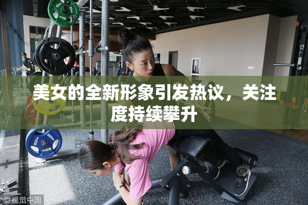 美女的全新形象引发热议，关注度持续攀升