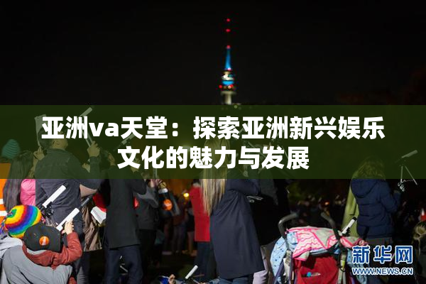 亚洲va天堂：探索亚洲新兴娱乐文化的魅力与发展