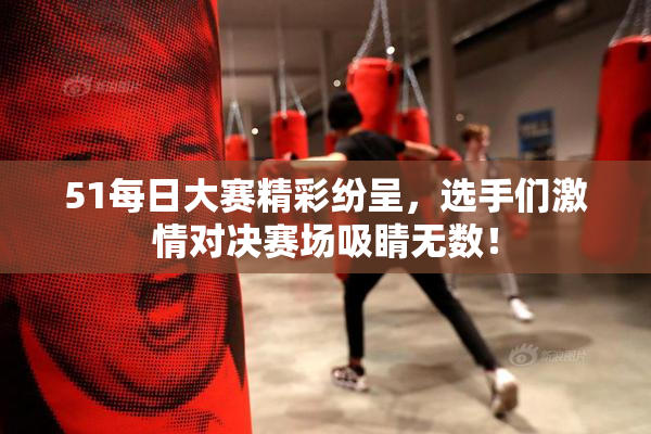 51每日大赛精彩纷呈，选手们激情对决赛场吸睛无数！