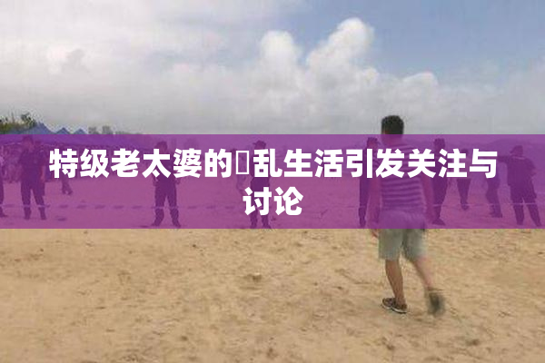 特级老太婆的婬乱生活引发关注与讨论