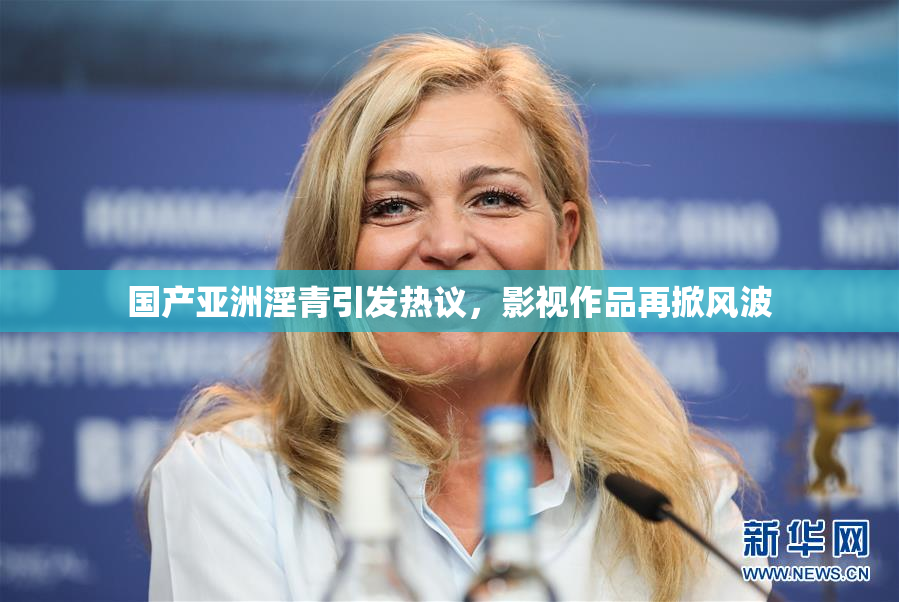 国产亚洲淫青引发热议，影视作品再掀风波