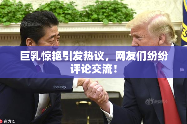 巨乳惊艳引发热议，网友们纷纷评论交流！
