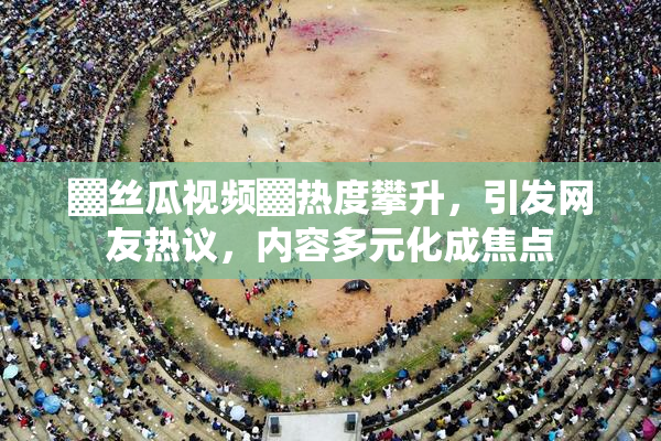 ▓丝瓜视频▓热度攀升，引发网友热议，内容多元化成焦点