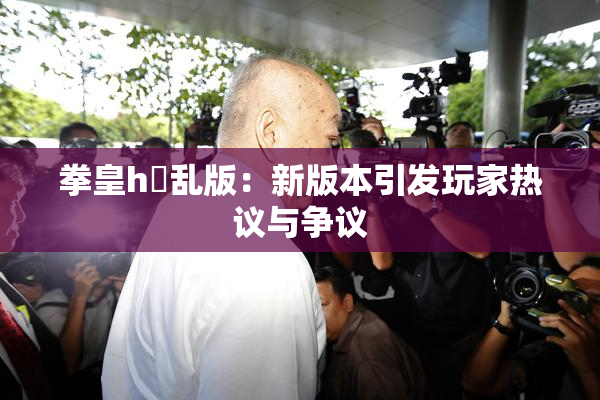 拳皇h婬乱版：新版本引发玩家热议与争议
